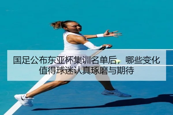 国足公布东亚杯集训名单后，哪些变化值得球迷认真琢磨与期待